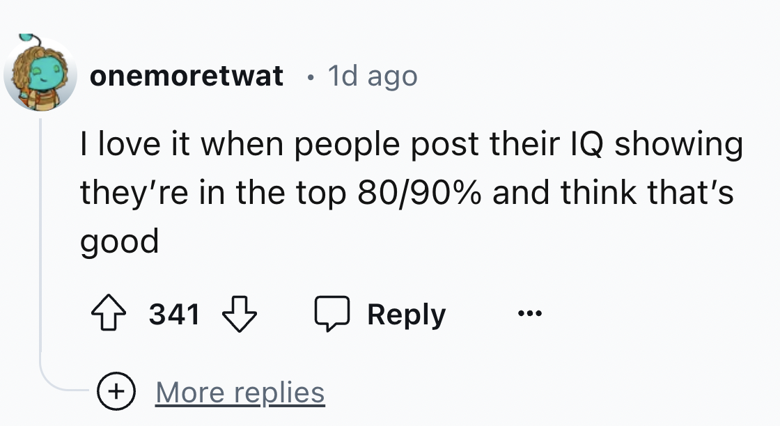 number - onemoretwat 1d ago I love it when people post their Iq showing they're in the top 8090% and think that's good 341 More replies